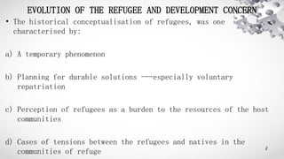 EVOLUTION OF THE REFUGEE AND DEVELOPMENT CONCERN
• The historical conceptualisation of refugees, was one
characterised by:...