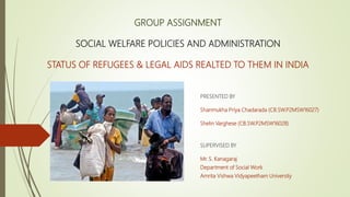 GROUP ASSIGNMENT
SOCIAL WELFARE POLICIES AND ADMINISTRATION
STATUS OF REFUGEES & LEGAL AIDS REALTED TO THEM IN INDIA
PRESENTED BY
Shanmukha Priya Chadarada (CB.SW.P2MSW16027)
Shelin Varghese (CB.SW.P2MSW16028)
SUPERVISED BY
Mr. S. Kanagaraj
Department of Social Work
Amrita Vishwa Vidyapeetham University
 