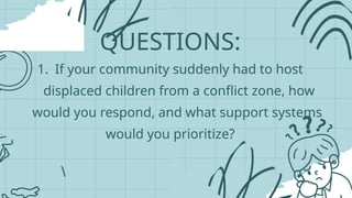 QUESTIONS:
1. If your community suddenly had to host
displaced children from a conflict zone, how
would you respond, and what support systems
would you prioritize?
 