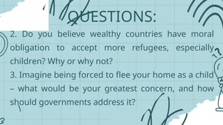 QUESTIONS:
2. Do you believe wealthy countries have moral
obligation to accept more refugees, especially
children? Why or why not?
3. Imagine being forced to flee your home as a child
– what would be your greatest concern, and how
should governments address it?
 