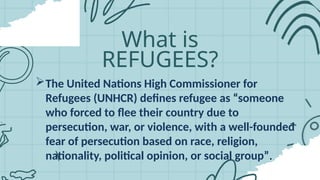 What is
REFUGEES?
The United Nations High Commissioner for
Refugees (UNHCR) defines refugee as “someone
who forced to flee their country due to
persecution, war, or violence, with a well-founded
fear of persecution based on race, religion,
nationality, political opinion, or social group”.
 