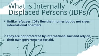 What is Internally
Displaced Persons (IDPs)?
 Unlike refugees, IDPs flee their homes but do not cross
international boarders.
 They are not protected by international law and rely on
their own governments for aid.
 