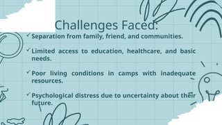 Challenges Faced:
Separation from family, friend, and communities.
Limited access to education, healthcare, and basic
needs.
Poor living conditions in camps with inadequate
resources.
Psychological distress due to uncertainty about their
future.
 
