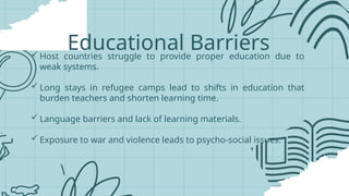 Educational Barriers
 Host countries struggle to provide proper education due to
weak systems.
 Long stays in refugee camps lead to shifts in education that
burden teachers and shorten learning time.
 Language barriers and lack of learning materials.
 Exposure to war and violence leads to psycho-social issues.
 