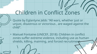 • Quote by Eglantyne Jebb: “All wars, whether just or
unjust, disastrous or victorious , are waged against the
child”.
• Manuel Fontaine (UNICEF, 2018): Children in conflict
zones suffer extreme violence, including use as human
shields, killing, maiming, and forced recruitment.
Children in Conflict Zones
 