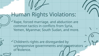 Human Rights Violations:
Rape, forced marriage, and abduction are
common tactics in conflicts from Syria,
Yemen, Myanmar, South Sudan, and more.
Children’s rights are disregarded by
unresponsive governments and perpetrators
of violence.
 