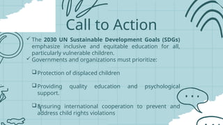 Call to Action
 The 2030 UN Sustainable Development Goals (SDGs)
emphasize inclusive and equitable education for all,
particularly vulnerable children.
 Governments and organizations must prioritize:
Protection of displaced children
Providing quality education and psychological
support.
Ensuring international cooperation to prevent and
address child rights violations
 