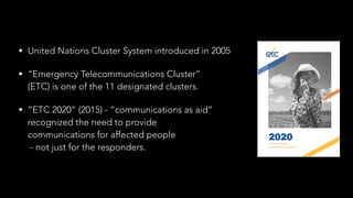 • United Nations Cluster System introduced in 2005
• “Emergency Telecommunications Cluster”  
(ETC) is one of the 11 designated clusters.
• “ETC 2020” (2015) - “communications as aid”  
recognized the need to provide 
communications for affected people 
- not just for the responders.
 