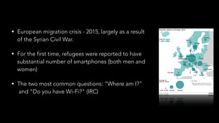 • European migration crisis - 2015, largely as a result 
of the Syrian Civil War.
• For the first time, refugees were reported to have 
substantial number of smartphones (both men and 
women)
• The two most common questions: “Where am I?” 
and “Do you have Wi-Fi?” (IRC)
 