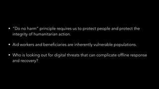 • “Do no harm” principle requires us to protect people and protect the
integrity of humanitarian action.
• Aid workers and beneficiaries are inherently vulnerable populations.
• Who is looking out for digital threats that can complicate offline response
and recovery?
 