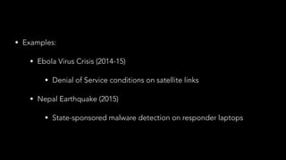 • Examples:
• Ebola Virus Crisis (2014-15)
• Denial of Service conditions on satellite links
• Nepal Earthquake (2015)
• State-sponsored malware detection on responder laptops
 
