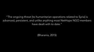 “The ongoing threat [to humanitarian operations related to Syria] is
advanced, persistent, and unlike anything most NetHope NGO members
have dealt with to date.”
(Bharania, 2015)
 