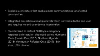 • Scalable architecture that enables mass communications for affected
communities.
• Integrated protection at multiple levels which is invisible to the end user
and requires no end-user device intervention.
• Standardized as default NetHope emergency 
response architecture - deployed during Hurricane  
Maria (Puerto Rico, 2017), Northern Uganda  
(2018), Venezuelan Refugee Crisis (2019) - 86+ 
sites, 100+ planned.
 