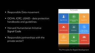 • Responsible Data movement
• OCHA, ICRC, USAID - data protection 
handbooks and guidelines
• Harvard Humanitarian Initiative 
Signal Code
• Responsible partnerships with the 
private sector?
The Principles for Digital Development
 