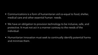 • Communications is a form of humanitarian aid co-equal to food, shelter,
medical care and other essential human needs.
• We have an obligation to provision technology to be inclusive, safe, and
protective. It must not act in a manner contrary to the needs of the
individual.
• Humanitarian innovation must seek to continually identify potential harms
and minimize them.
 