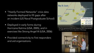 • “Hastily Formed Networks” crisis data  
networks deployed to fill gaps after 
an incident (US Naval Postgraduate School)
• Deployed in early forms during  
Hurricane Katrina (USA, 2005), and in  
exercises like Strong Angel III (USA, 2006)
• Provided connectivity to first responders  
and aid organizations.
The first operational HFN was created by NPS, Cisco during 
the 2005 Hurricane Katrina response in Mississippi
 