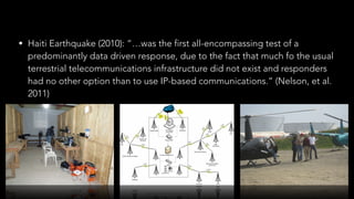 • Haiti Earthquake (2010): “…was the first all-encompassing test of a
predominantly data driven response, due to the fact that much fo the usual
terrestrial telecommunications infrastructure did not exist and responders
had no other option than to use IP-based communications.” (Nelson, et al.
2011)
 