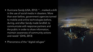 • Hurricane Sandy (USA, 2012): “…marked a shift 
in the use of social media in disasters. More  
than ever before, government agencies turned 
to mobile and online technologies before,  
during, and after Sandy made landfall, to 
communicate with response partners and  
the public in order to share information,  
maintain awareness of community actions 
and needs” (DHS, 2013)
• Phenomena of the “digital refugee”
 