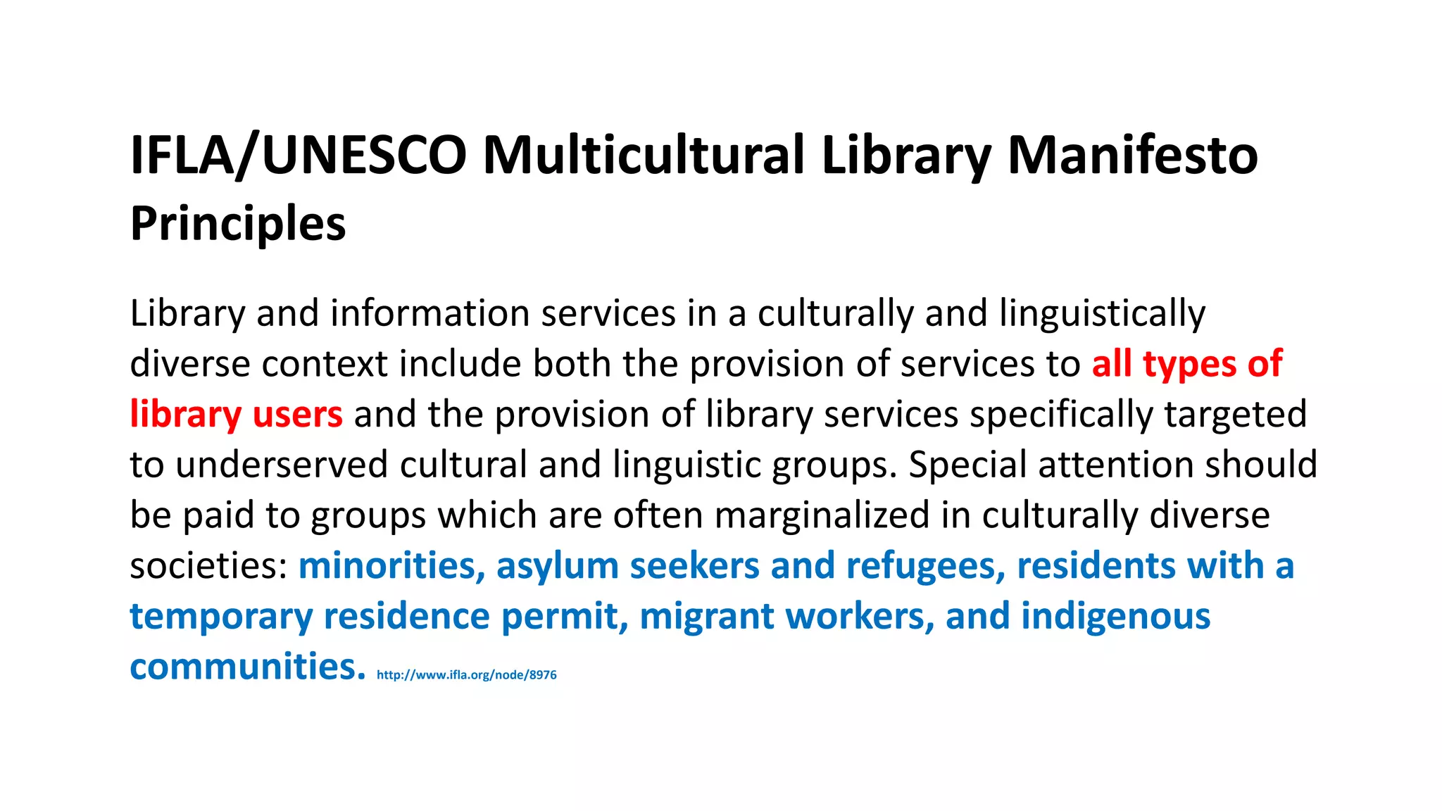 IFLA/UNESCO Multicultural Library Manifesto
Principles
Library and information services in a culturally and linguistically
diverse context include both the provision of services to all types of
library users and the provision of library services specifically targeted
to underserved cultural and linguistic groups. Special attention should
be paid to groups which are often marginalized in culturally diverse
societies: minorities, asylum seekers and refugees, residents with a
temporary residence permit, migrant workers, and indigenous
communities. http://www.ifla.org/node/8976
 