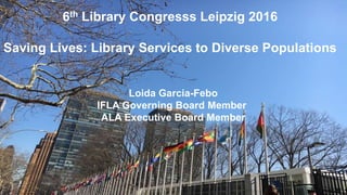 6th Library Congresss Leipzig 2016
Saving Lives: Library Services to Diverse Populations
Loida Garcia-Febo
IFLA Governing Board Member
ALA Executive Board Member
 