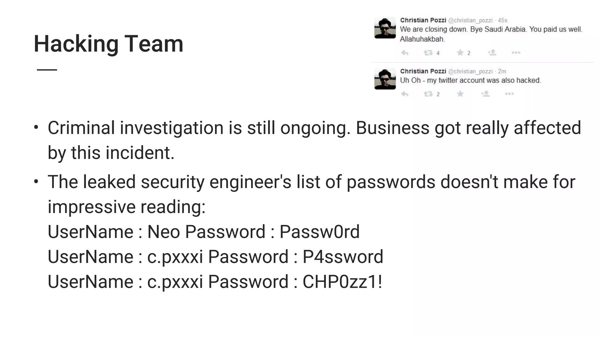 Hacking Team
• Criminal investigation is still ongoing. Business got really affected
by this incident.
• The leaked security engineer's list of passwords doesn't make for
impressive reading: 
UserName : Neo Password : Passw0rd 
UserName : c.pxxxi Password : P4ssword 
UserName : c.pxxxi Password : CHP0zz1! 
 