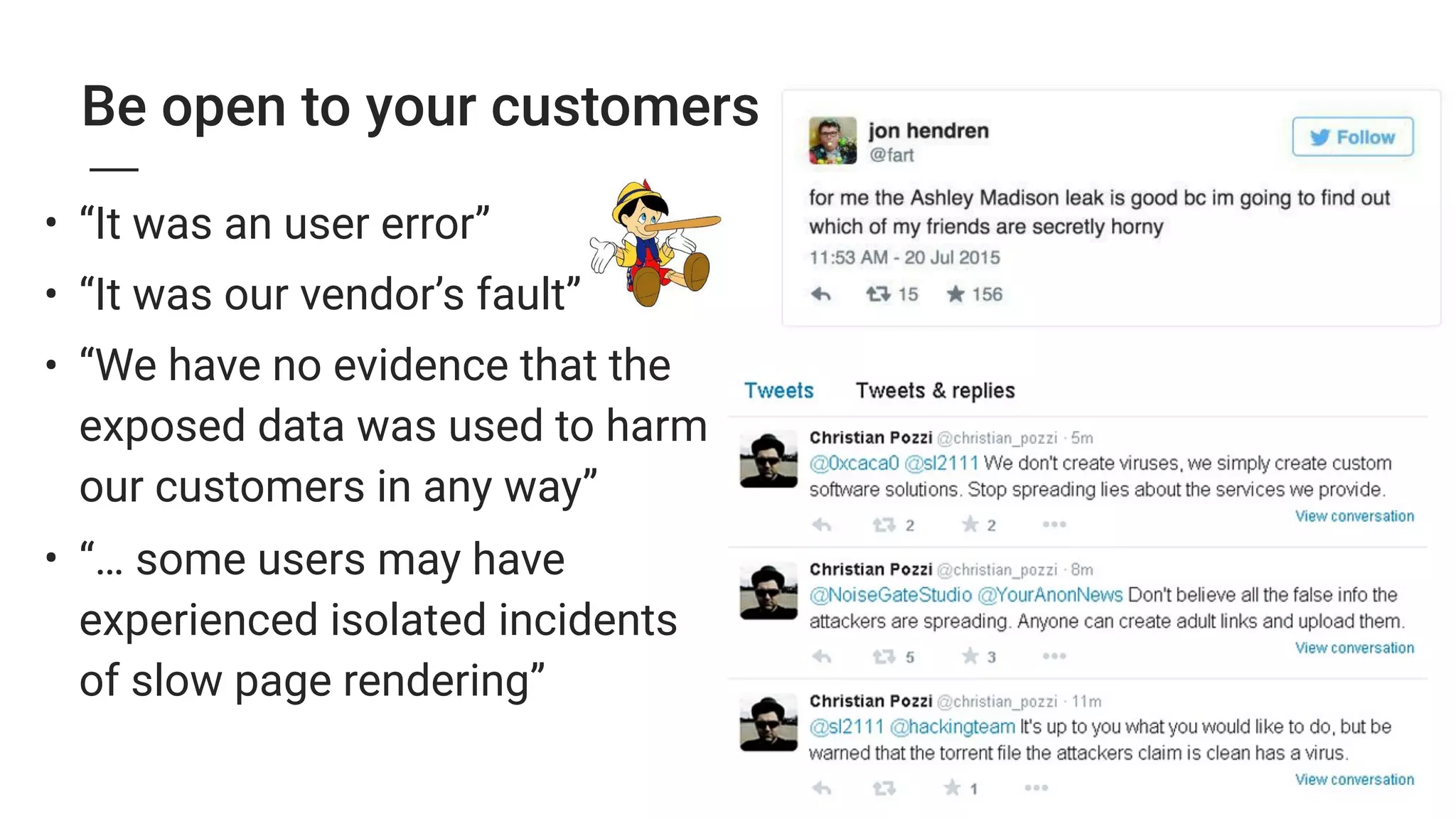 Be open to your customers
• “It was an user error”
• “It was our vendor’s fault”
• “We have no evidence that the
exposed data was used to harm
our customers in any way”
• “… some users may have
experienced isolated incidents
of slow page rendering”
 