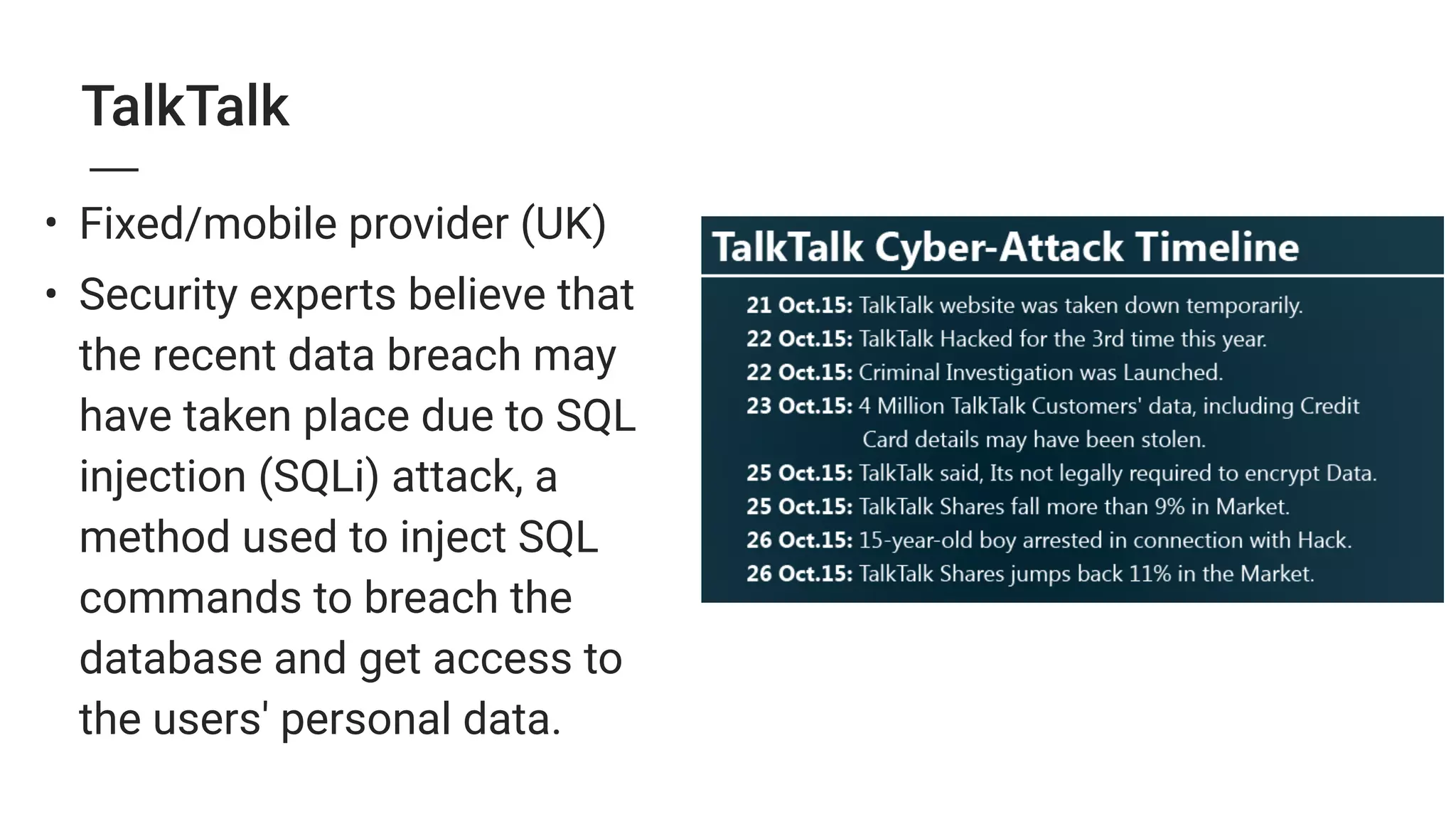 TalkTalk
• Fixed/mobile provider (UK)
• Security experts believe that
the recent data breach may
have taken place due to SQL
injection (SQLi) attack, a
method used to inject SQL
commands to breach the
database and get access to
the users' personal data.
 