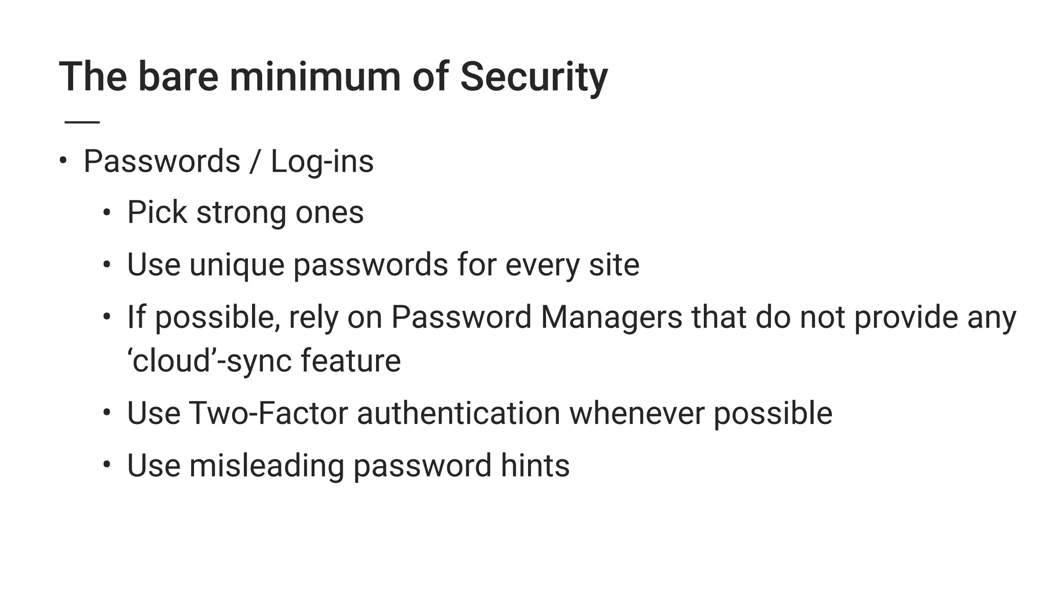 The bare minimum of Security
• Passwords / Log-ins
• Pick strong ones
• Use unique passwords for every site
• If possible, rely on Password Managers that do not provide any
‘cloud’-sync feature
• Use Two-Factor authentication whenever possible
• Use misleading password hints
 