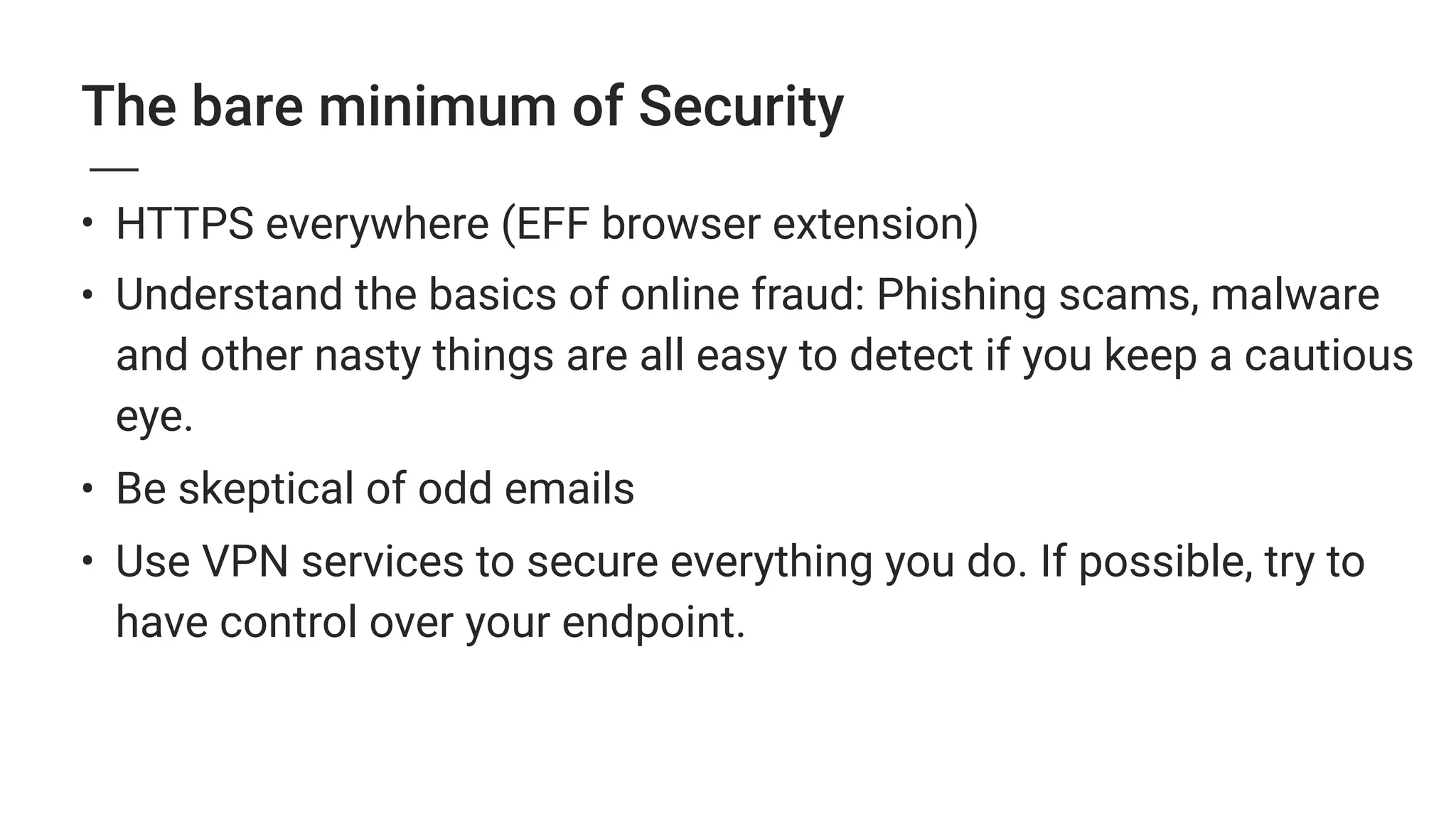 The bare minimum of Security
• HTTPS everywhere (EFF browser extension)
• Understand the basics of online fraud: Phishing scams, malware
and other nasty things are all easy to detect if you keep a cautious
eye.
• Be skeptical of odd emails
• Use VPN services to secure everything you do. If possible, try to
have control over your endpoint.
 
