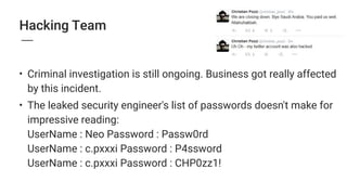 Hacking Team
• Criminal investigation is still ongoing. Business got really affected
by this incident.
• The leaked security engineer's list of passwords doesn't make for
impressive reading: 
UserName : Neo Password : Passw0rd 
UserName : c.pxxxi Password : P4ssword 
UserName : c.pxxxi Password : CHP0zz1! 
 