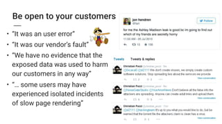 Be open to your customers
• “It was an user error”
• “It was our vendor’s fault”
• “We have no evidence that the
exposed data was used to harm
our customers in any way”
• “… some users may have
experienced isolated incidents
of slow page rendering”
 
