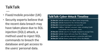 TalkTalk
• Fixed/mobile provider (UK)
• Security experts believe that
the recent data breach may
have taken place due to SQL
injection (SQLi) attack, a
method used to inject SQL
commands to breach the
database and get access to
the users' personal data.
 