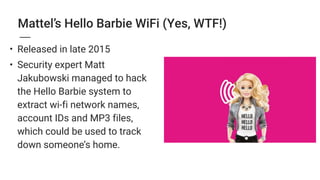 Mattel’s Hello Barbie WiFi (Yes, WTF!)
• Released in late 2015
• Security expert Matt
Jakubowski managed to hack
the Hello Barbie system to
extract wi-fi network names,
account IDs and MP3 files,
which could be used to track
down someone’s home.
 