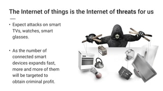 The Internet of things is the Internet of threats for us
• Expect attacks on smart
TVs, watches, smart
glasses. 
• As the number of
connected smart
devices expands fast,
more and more of them
will be targeted to
obtain criminal profit.
 