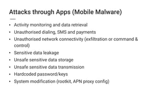 • Activity monitoring and data retrieval
• Unauthorised dialing, SMS and payments
• Unauthorised network connectivity (exfiltration or command &
control)
• Sensitive data leakage
• Unsafe sensitive data storage
• Unsafe sensitive data transmission
• Hardcoded password/keys
• System modification (rootkit, APN proxy config)
Attacks through Apps (Mobile Malware)
 