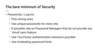 The bare minimum of Security
• Passwords / Log-ins
• Pick strong ones
• Use unique passwords for every site
• If possible, rely on Password Managers that do not provide any
‘cloud’-sync feature
• Use Two-Factor authentication whenever possible
• Use misleading password hints
 