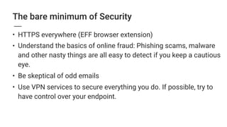 The bare minimum of Security
• HTTPS everywhere (EFF browser extension)
• Understand the basics of online fraud: Phishing scams, malware
and other nasty things are all easy to detect if you keep a cautious
eye.
• Be skeptical of odd emails
• Use VPN services to secure everything you do. If possible, try to
have control over your endpoint.
 
