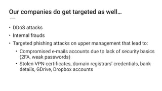 Our companies do get targeted as well…
• DDoS attacks
• Internal frauds
• Targeted phishing attacks on upper management that lead to:
• Compromised e-mails accounts due to lack of security basics  
(2FA, weak passwords)
• Stolen VPN certificates, domain registrars’ credentials, bank
details, GDrive, Dropbox accounts 
 