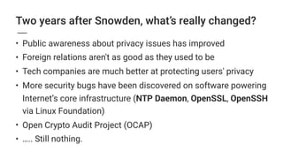 Two years after Snowden, what’s really changed?
• Public awareness about privacy issues has improved
• Foreign relations aren't as good as they used to be
• Tech companies are much better at protecting users' privacy
• More security bugs have been discovered on software powering
Internet’s core infrastructure (NTP Daemon, OpenSSL, OpenSSH
via Linux Foundation)
• Open Crypto Audit Project (OCAP)
• ….. Still nothing.
 