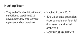 • Hacked in July 2015.
• 400 GB of data got stolen!
(source code, confidential
documents and email
archives.)
• HOW DID IT HAPPEN??
Hacking Team
• They sell offensive intrusion and
surveillance capabilities to
government, law enforcement
agencies and corporations
 