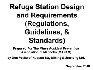 Refuge Station Design
and Requirements
(Regulations,
Guidelines, &
Standards)
September 2006
Prepared For The Mines Accident Prevention
Association of Manitoba (MAPAM)
by Don Peake of Hudson Bay Mining & Smelting Ltd.
 
