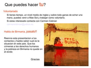 Voluntariado Si tienes tiempo, un nivel medio de ingles y sobre todo ganas de echar una mano, puedes venir a Mae Sot y trabajar como voluntario. Si estas interesado contacta con Carmen Cebrian [email_address] Que puedes hacer  tu ? Habla de Birmania,   pasalo!! Reenvia esta presentacion a tus contactos y hazles saber cual es la situacion en este pais. Que los crimenes a los derechos humanos y la pobreza en Birmania no quede en el olvido Gracias 