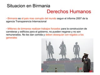 Situacion en Birmania Derechos Humanos Birmania  es  el pais mas corrupto del mundo  segun el informe 2007 de la agencia Transparencia Internacional Millones de birmanos realizan trabajos forzados  para la construccion de carreteras y edificios para el gobierno, no pueden negarse y no son remunerados. No les dan comida y  deben obsequiar con regalos a los generales 