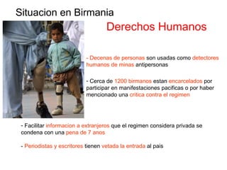 Situacion en Birmania Derechos Humanos - Decenas de personas  son usadas como  detectores humanos de minas  antipersonas Cerca de  1200 birmanos  estan  encarcelados  por participar en manifestaciones pacificas o por haber mencionado una  critica contra el regimen Facilitar  informacion a extranjeros  que el regimen considera privada se condena con una  pena de 7 anos -  Periodistas y escritores  tienen  vetada la entrada  al pais 