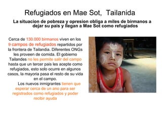 Refugiados en Mae Sot,  Tailanida La situacion de pobreza y opresion obliga a miles de birmanos a dejar su pais y llegan a Mae Sot como refugiados Cerca de  130.000   birmanos  viven en los  9  campos   de refugiados  repartidos por la frontera de Tailandia. Diferentes ONGs les proveen de comida. El gobierno Tailandes  no les permite salir del campo  hasta  que un tercer pais les acepte como refugiados, esto solo ocurre en algunos casos, la mayoria pasa el resto de su vida en el campo. Los nuevos inmigrantes  tienen que esperar cerca de un ano para ser registrados como refugiados y poder recibir ayuda 