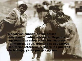 Negativos cuando en los países subdesarrollados, los recién llegados agravan la presión sobre los recursos (alimentos, agua, demandas educativas, sanitarias, etcétera) y sobre los puestos de trabajo, ya de por sí escasos.