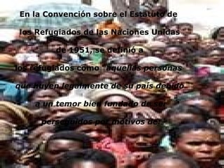 En la Convención sobre el Estatuto de los Refugiados de las Naciones Unidas de 1951, se definió a los refugiados como “ aquellas personas que huyen legalmente de su país debido a un temor bien fundado de ser perseguidos por motivos de: