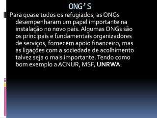 ONG’S
Para quase todos os refugiados, as ONGs
  desempenharam um papel importante na
  instalação no novo país. Algumas ONGs são
  os principais e fundamentais organizadores
  de serviços, fornecem apoio financeiro, mas
  as ligações com a sociedade de acolhimento
  talvez seja o mais importante. Tendo como
  bom exemplo a ACNUR, MSF, UNRWA.
 