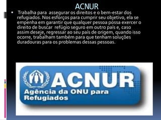 ACNUR
 Trabalha para assegurar os direitos e o bem-estar dos
  refugiados. Nos esforços para cumprir seu objetivo, ela se
  empenha em garantir que qualquer pessoa possa exercer o
  direito de buscar refúgio seguro em outro país e, caso
  assim deseje, regressar ao seu país de origem, quando isso
  ocorre, trabalham também para que tenham soluções
  duradouras para os problemas dessas pessoas.
 
