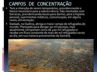 CAMPOS DE CONCENTRAÇÃO
 Tem a intenção de serem temporários, providenciando o
  básico necessário para a sobrevivência. São montados com
  barracas, providenciando locais para dormir, para a higiene
  pessoal, suprimentos médicos, comunicação, em alguns
  casos, alimentação.
 Dadaab, no Quênia, abriga o maior campo de refugiados do
  mundo. Planejado para abrigar 90 mil pessoas, mas
  atualmente comportam cerca de 400 mil refugiados e
  recebe um fluxo constante de mais de mil refugiados novos
  ao dia, em sua maioria provenientes da Somália.
 